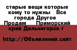 старые вещи которые кому то нужны - Все города Другое » Продам   . Приморский край,Дальнегорск г.